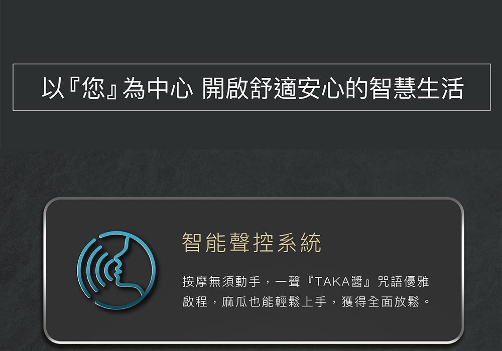 以您為中心 開啟舒適安心的智慧生活 智能聲控系統 按摩無須動手,一聲TAKA醬咒語優雅 啟程,麻瓜也能輕鬆上手,獲得全面放鬆。 