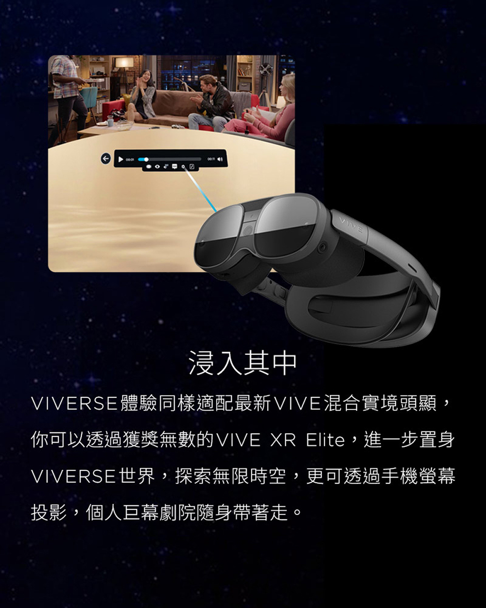 浸入其中 VIVERSE體驗同樣適配最新VIVE混合實境頭顯, 你可以透過獲獎無數的VIVE XR Elite,進一步置身 VIVERSE世界,探索無限時空,更可透過手機螢幕 投影,個人巨幕劇院隨身帶著走。 