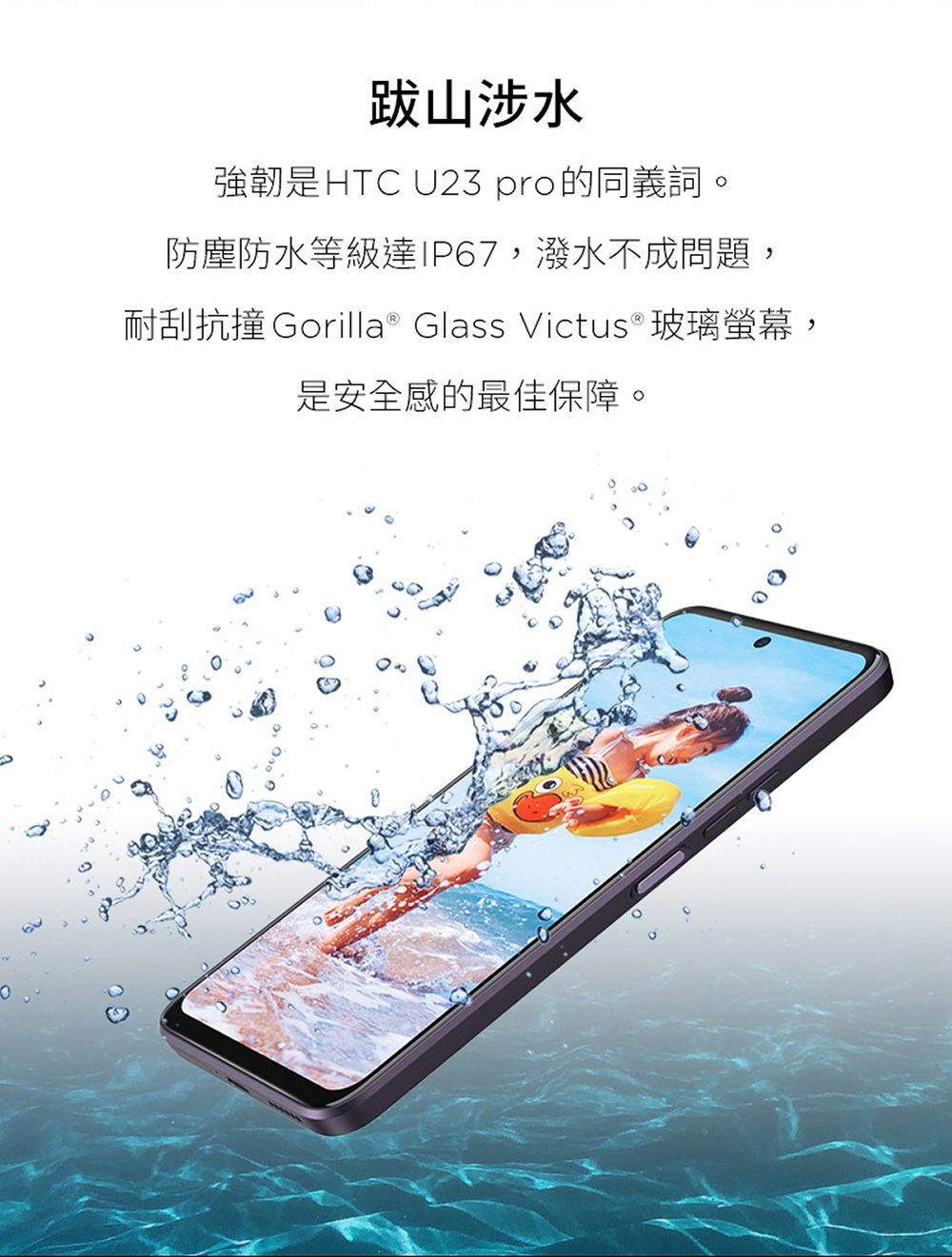 跋山涉水 強韌是HTC U23 pro的同義詞。 防塵防水等級達IP67,潑水不成問題, 耐刮抗撞 Gorilla Glass Victus玻璃螢幕, 是安全感的最佳保障。 