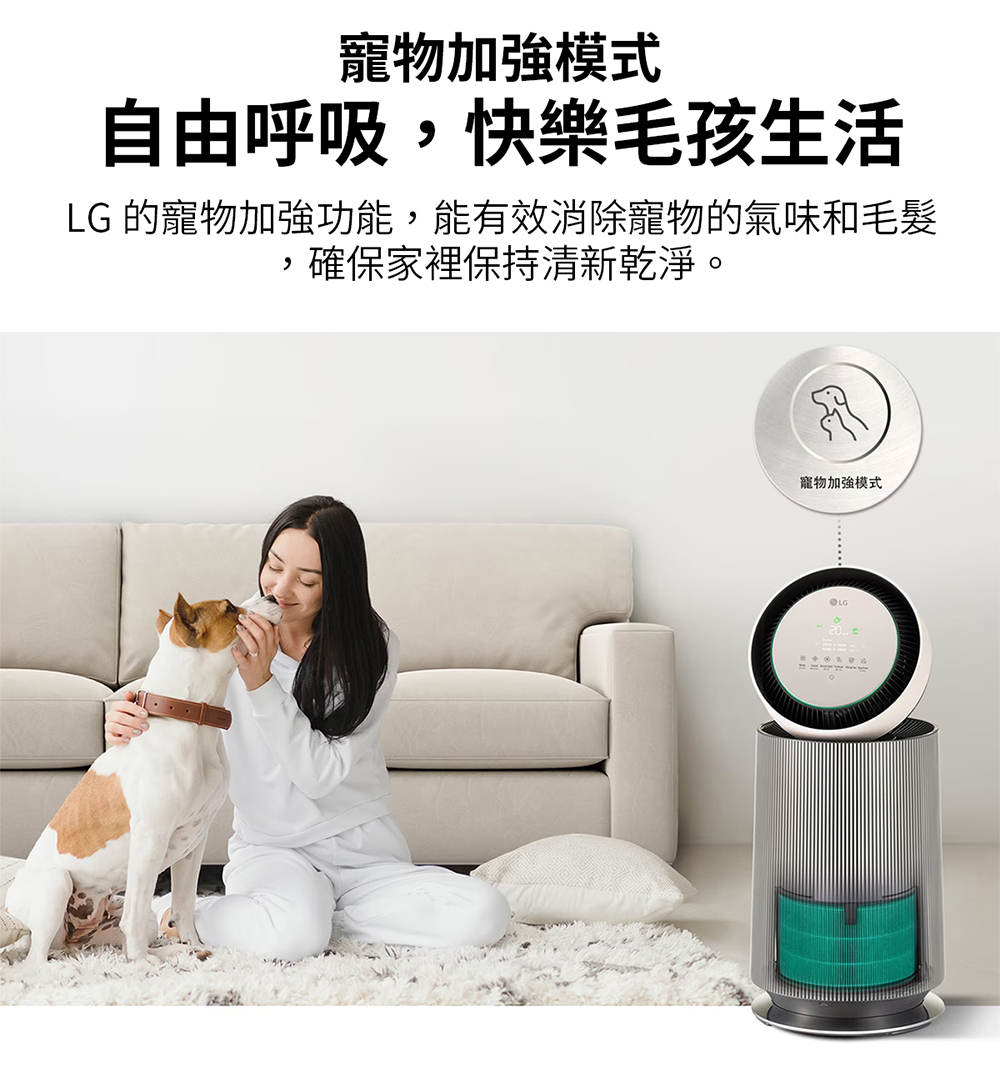 寵物加強模式 自由呼吸,快樂毛孩生活 LG 的寵物加強功能,能有效消除寵物的氣味和毛髮 ,確保家裡保持清新乾淨。 寵物加強模式 