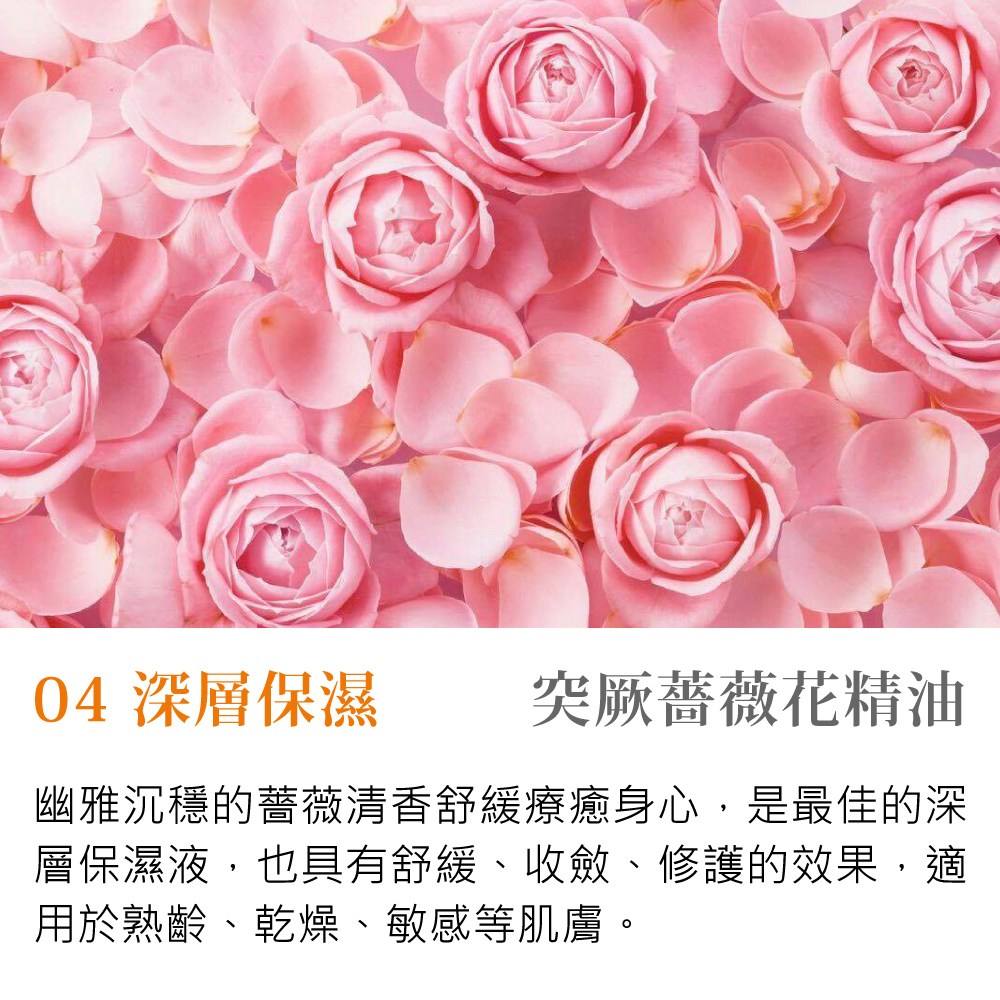 04 深層保濕 突厥薔薇花精油 幽雅沉穩的薔薇清香舒緩療癒身心,是最佳的深 層保濕液,也具有舒緩、收、修護的效果,適 用於熟齡、乾燥、敏感等肌膚。 