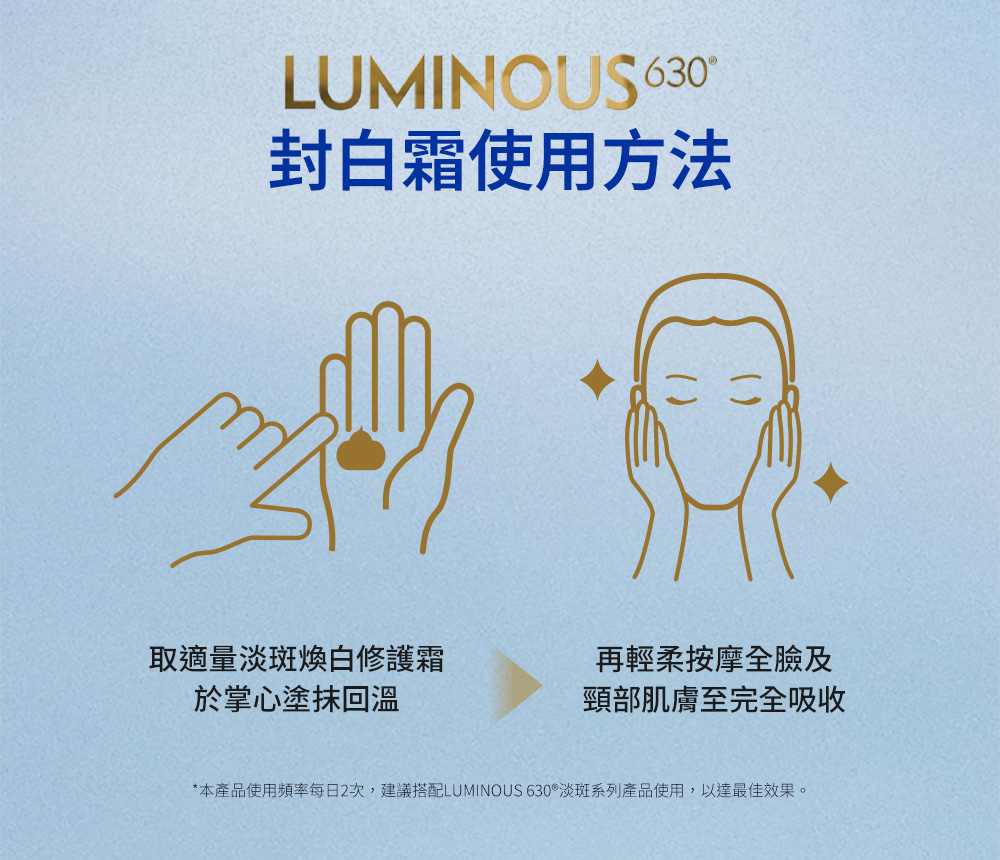 本產品使用頻率每日2次,建議搭配LUMINOUS 630淡斑系列產品使用,以達最佳效果。