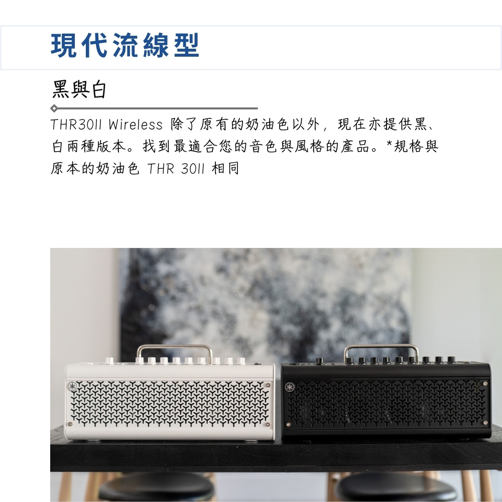 現代流線型 黑與白 THR3011 Wireless 除了原有的奶油色以外,現在亦提供黑、 白兩種版本。找到最適合您的音色與風格的產品。規格與 原本的奶油色 THR 3011 相同 