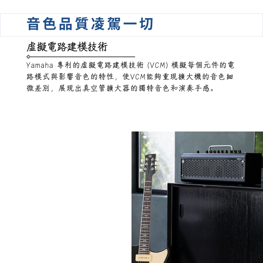 音色品質凌駕一切 虛擬電路建模技術 Yamaha 專利的虛擬電路建模技術VCM模擬每個元件的電 路模式與影響音色的特性,使VCM能夠重現擴大機的音色細 微差別,展現出真空管擴大器的獨特音色和演奏手感。 