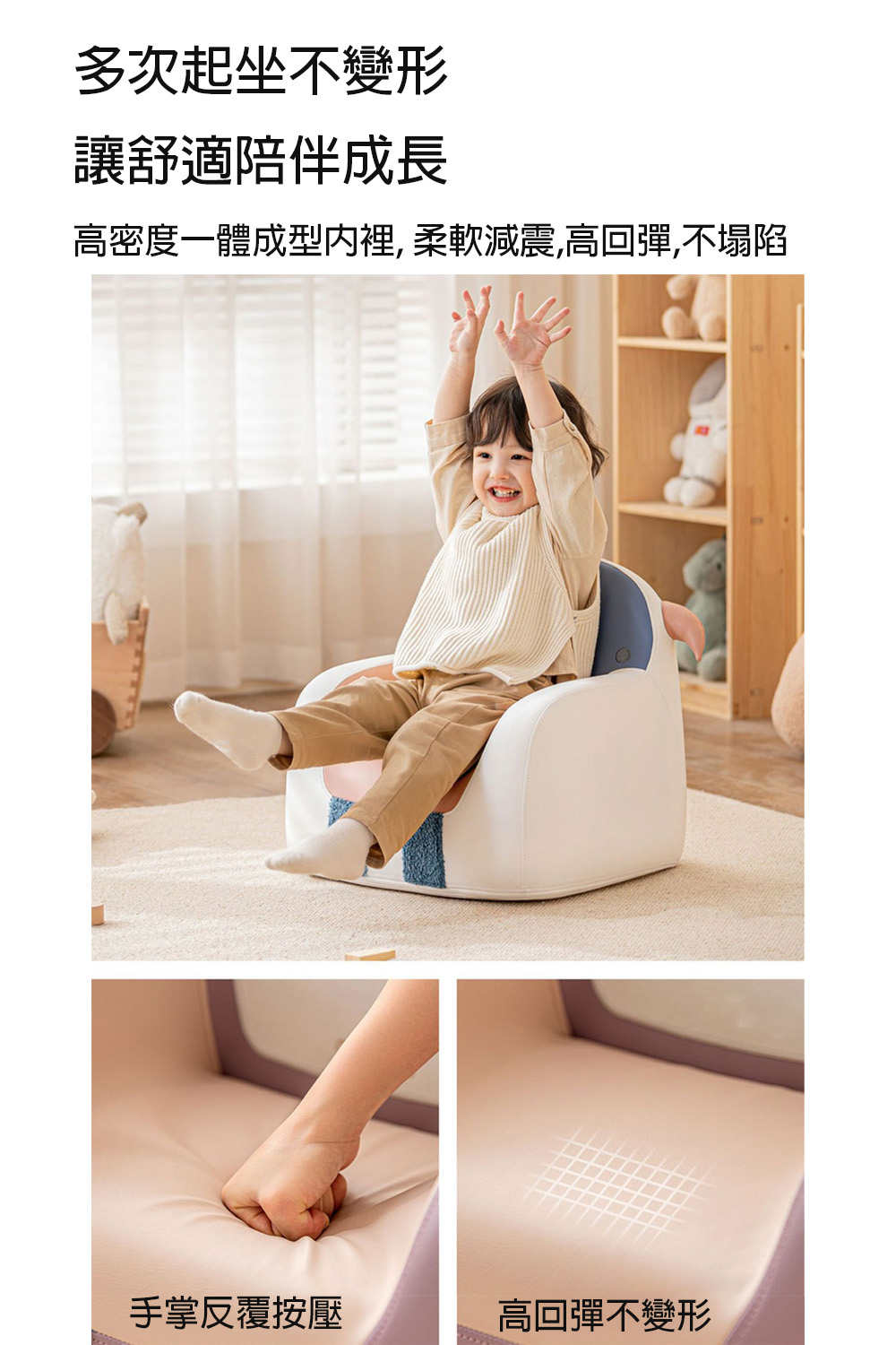 多次起坐不變形 讓舒適陪伴成長 高密度一體成型内裡,柔軟減震,高回彈,不塌陷 手掌反覆按壓 高回彈不變形 