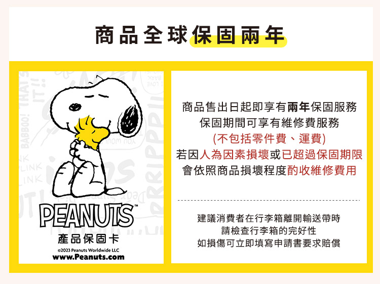 商品全球保固兩年BABBOO  LINKPEANUTS產品保固卡 Peanuts Worldwide LLCwww.Peanuts.com商品售出日起即享有兩年保固服務保固期間可享有維修費服務(不包括零件費、運費)若因人為因素損壞或已超過保固期限會依照商品損壞程度酌收維修費用建議消費者在行李箱離開輸送帶請檢查行李箱的完好性如損傷可立即填寫申請書要求賠償