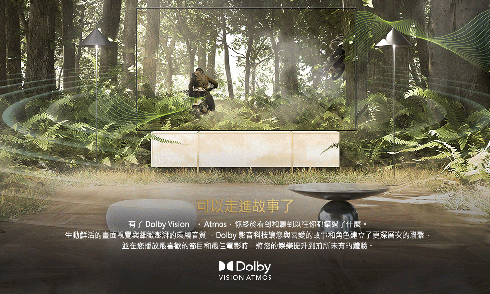 可以走進故事了 有了 Dolby Vision  Atmos,你終於看到和聽到以往你都錯過了什麼。 生動鮮活的畫面視覺與細微澎湃的環繞音質Dolby 影音科技讓您與喜愛的故事和角色建立了更深層次的聯繫. 並在您播放最喜歡的節目和最佳電影時,將您的娛樂提升到前所未有的體驗。 