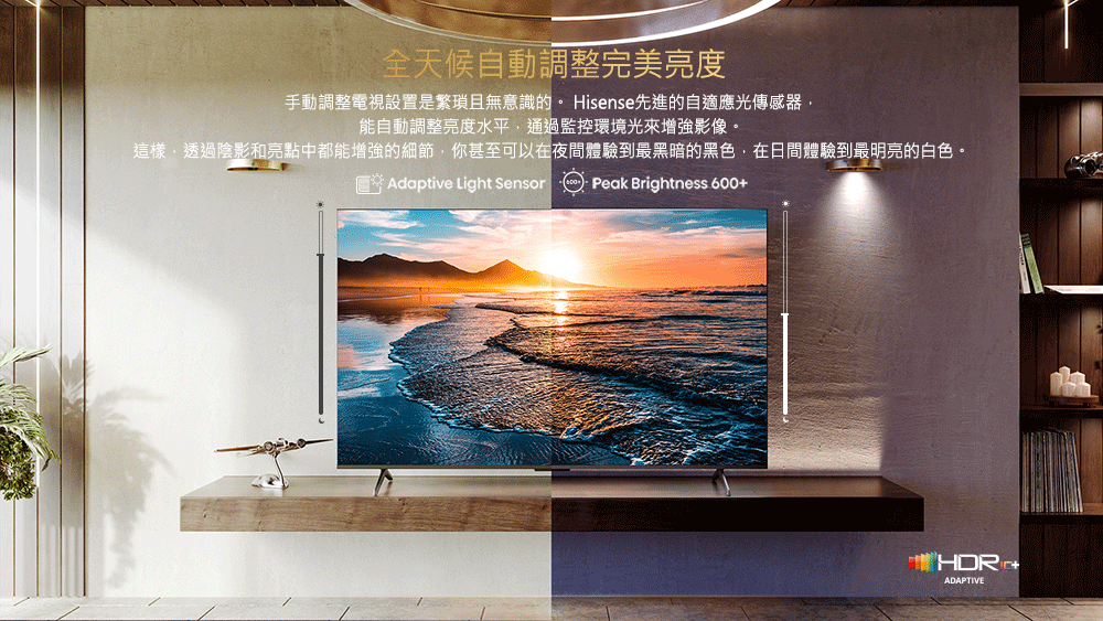 全天候自動調整完美亮度 手動調整電視設置是繁瑣且無意識的。 Hisense先進的自適應光傳感器, 能自動調整亮度水平,通過監控環境光來增強影像。 這樣,透過陰影和亮點中都能增強的細節,你甚至可以在夜間體驗到最黑暗的黑色,在日間體驗到最明亮的白色。 