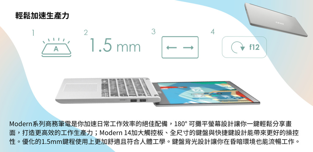 輕鬆加速生產力 Modern系列商務筆電是你加速日常工作效率的絕佳配備,180可攤平螢幕設計讓你一鍵輕鬆分享畫 面,打造更高效的工作生產力Modern 14加大觸控板、全尺寸的鍵盤與快捷鍵設計能帶來更好的操控 性。優化的1.5mm鍵程使用上更加舒適且符合人體工學。鍵盤背光設計讓你在昏暗環境也能流暢工作。 