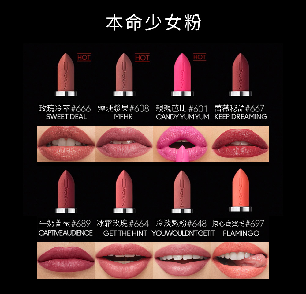 本命少女粉 玫瑰冷萃666 煙燻漿果608 親親芭比 601 薔薇秘語667 牛奶薔薇689 冰霜玫瑰664 冷淡嫩粉648 撩心寶寶粉697 