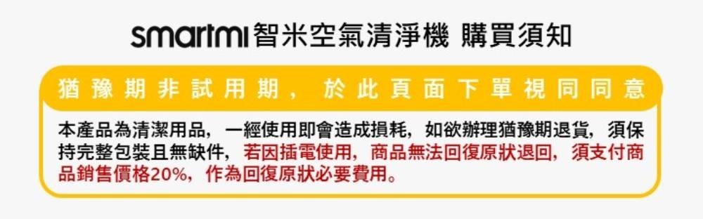 smartmi智米空氣清淨機 購買須知 猶豫期非試用期,於此頁面下單視同同意 本產品為清潔用品,一經使用即會造成損耗,如欲辦理猶豫期退貨,須保 持完整包裝且無缺件,若因插電使用,商品無法回復原狀退回,須支付商 品銷售價格20%,作為回復原狀必要費用。 