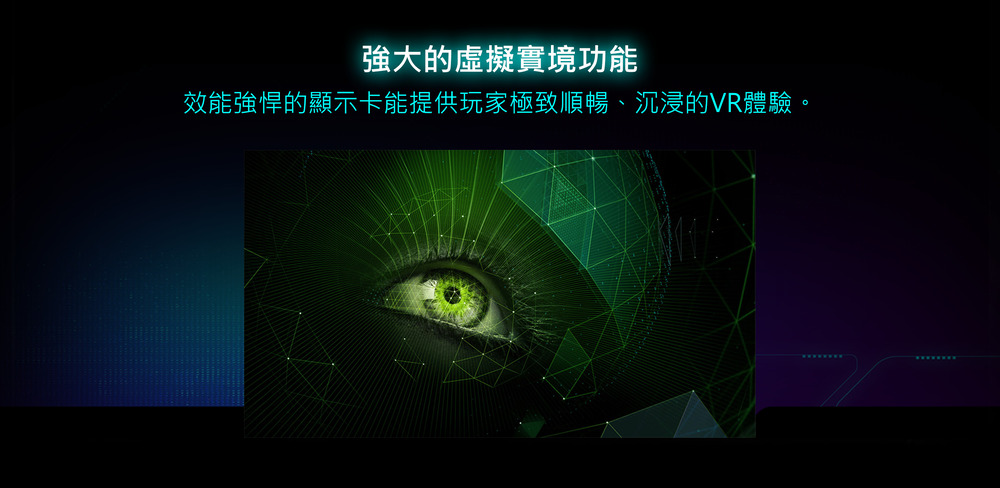 強大的虛擬實境功能 效能強悍的顯示卡能提供玩家極致順暢、沉浸的VR體驗。 
