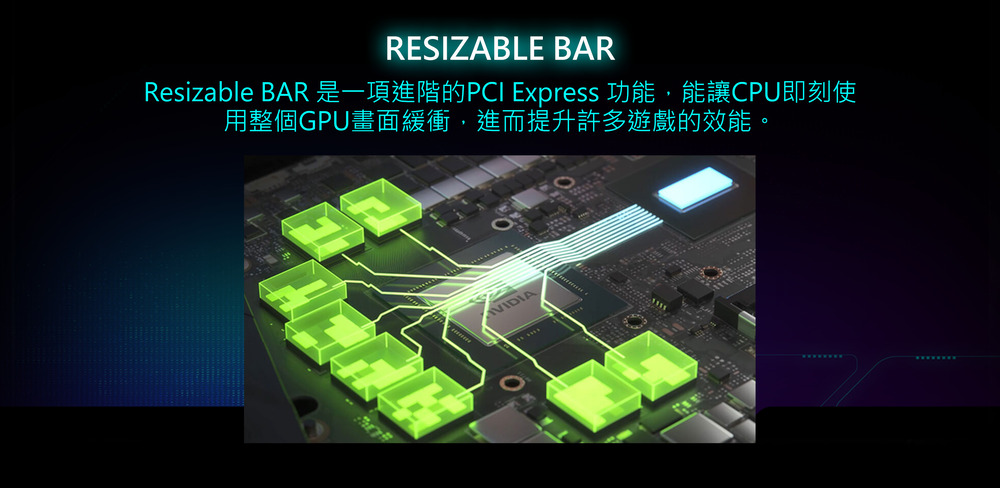 Resizable BAR 是一項進階的PCI Express 功能,能讓CPU即刻使 用整個GPU畫面緩衝,進而提升許多遊戲的效能。 