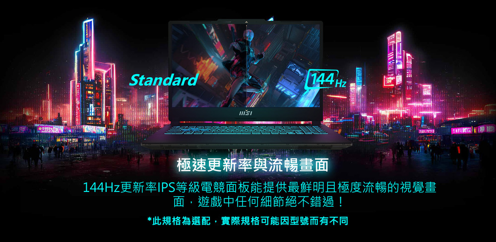 極速更新率與流暢畫面 144Hz更新率IPS等級電競面板能提供最鮮明且極度流暢的視覺畫 面,遊戲中任何細節絕不錯過 此規格為選配,實際規格可能因型號而有不同 