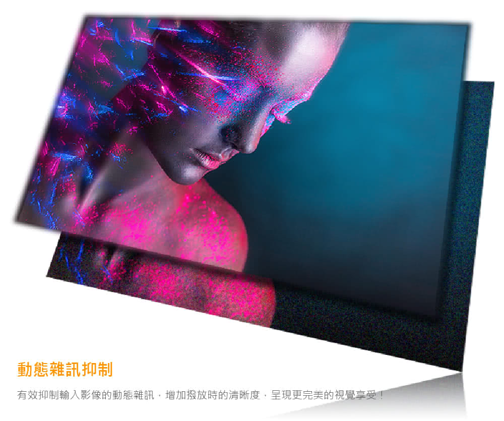 動態雜訊抑制 有效抑制輸入影像的動態雜訊,增加撥放時的清晰度,呈現更完美的視覺享受 