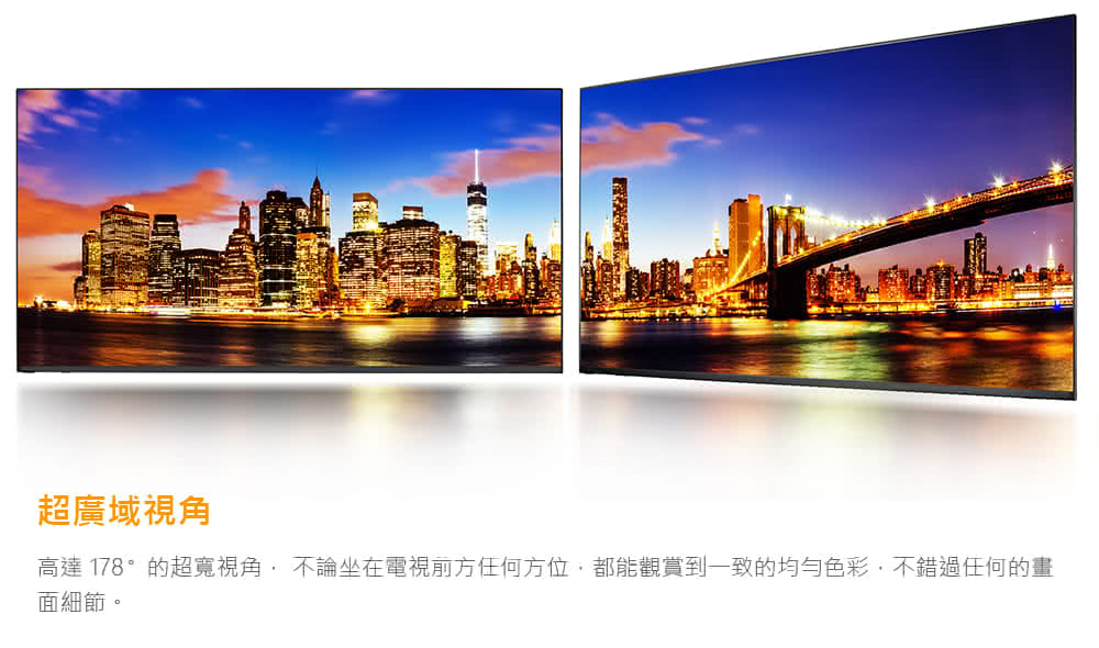 超廣域視角 高達 178的超寬視角,不論坐在電視前方任何方位,都能觀賞到一致的均勻色彩,不錯過任何的畫 面細節。 