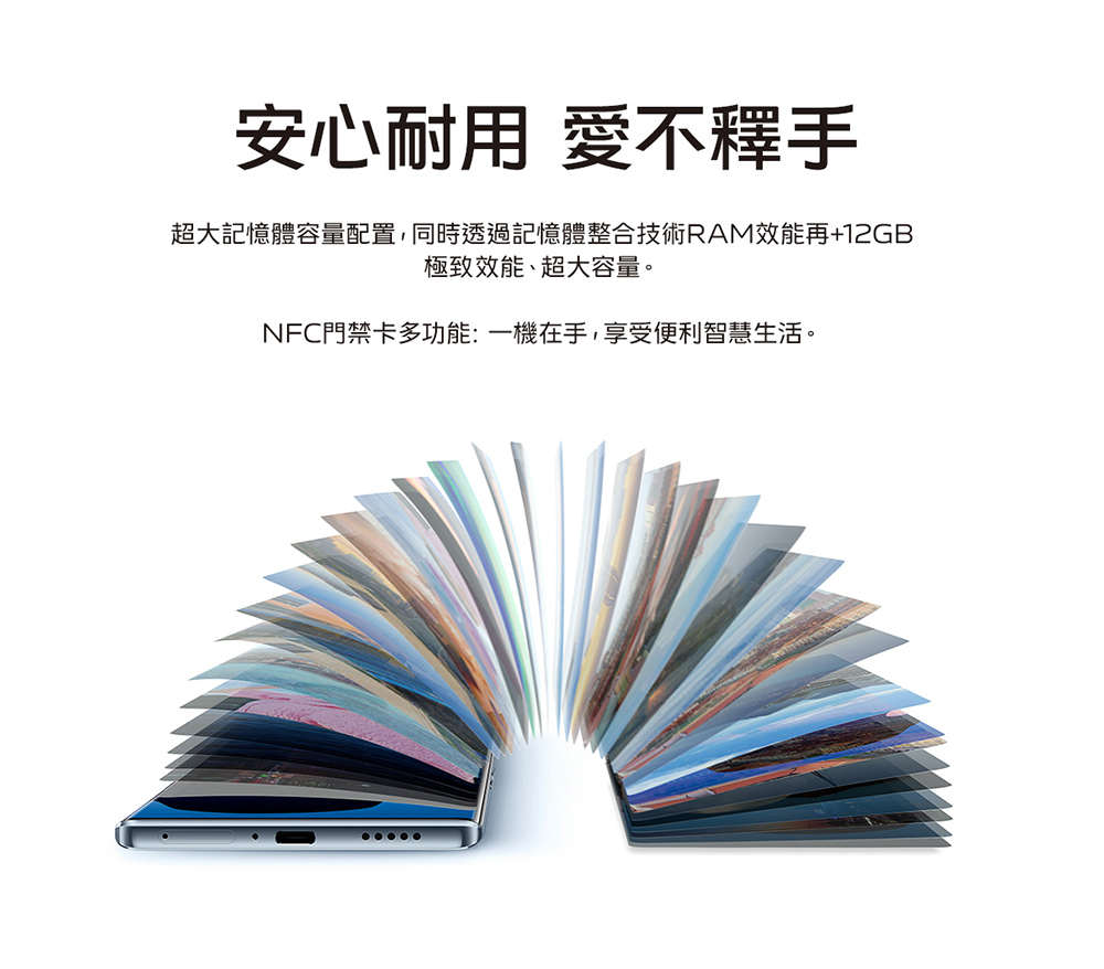安心耐用 愛不釋手 超大記憶體容量配置,同時透過記憶體整合技術RAM效能再12GB 極致效能、超大容量。 NFC門禁卡多功能一機在手,享受便利智慧生活。 