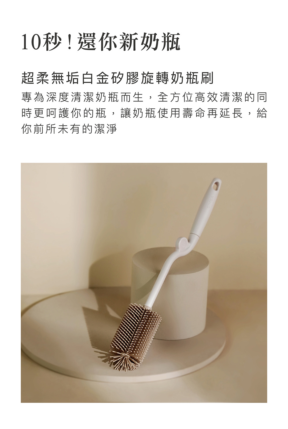 10秒還你新奶瓶 超柔無垢白金矽膠旋轉奶瓶刷 專為深度清潔奶瓶而生,全方位高效清潔的同 時更呵護你的瓶,讓奶瓶使用壽命再延長,給 你前所未有的潔淨 