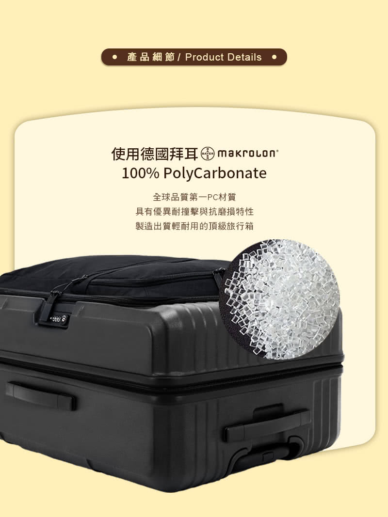 產品細節Product Details 使用德國拜耳 makrocon 全球品質第一PC材質 具有優異耐撞擊與抗磨損特性 製造出質輕耐用的頂級旅行箱 