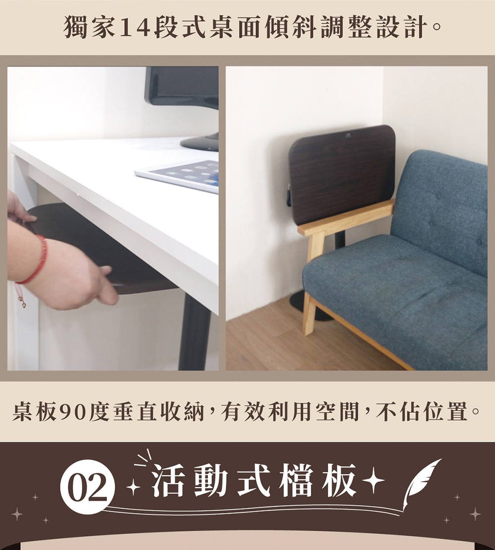 獨家14段式桌面傾斜調整設計。 桌板90度垂直收納,有效利用空間,不佔位置。 02 活動式檔板 