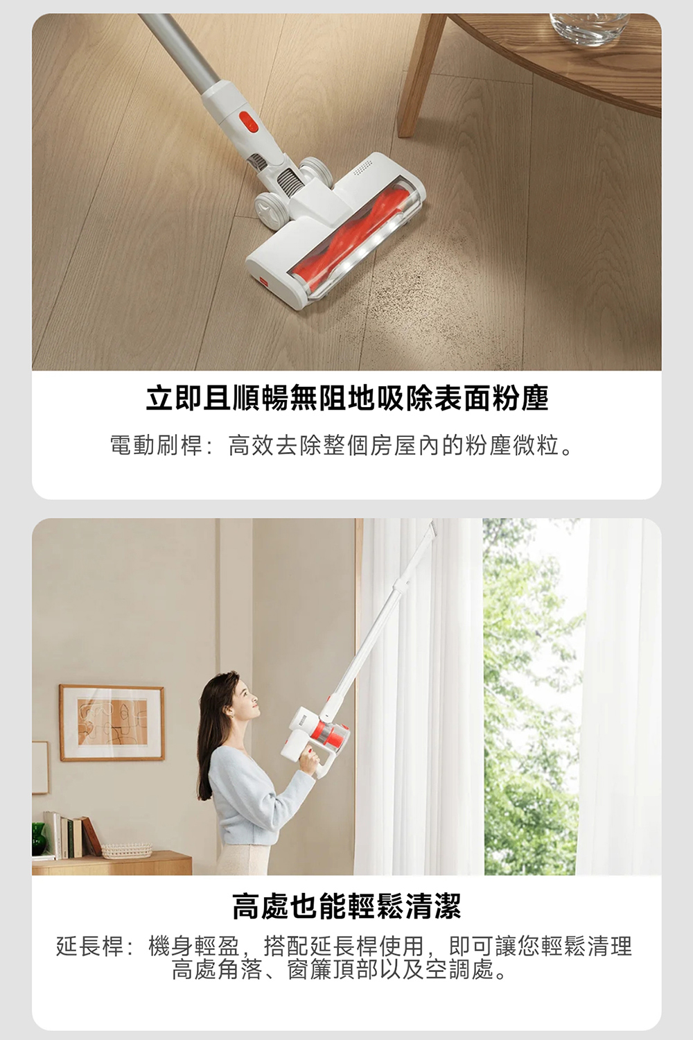 立即且順暢無阻地吸除表面粉塵 電動刷桿高效去除整個房屋內的粉塵微粒。 高處也能輕鬆清潔 延長桿機身輕盈,搭配延長桿使用,即可讓您輕鬆清理 高處角落、窗簾頂部以及空調處。 