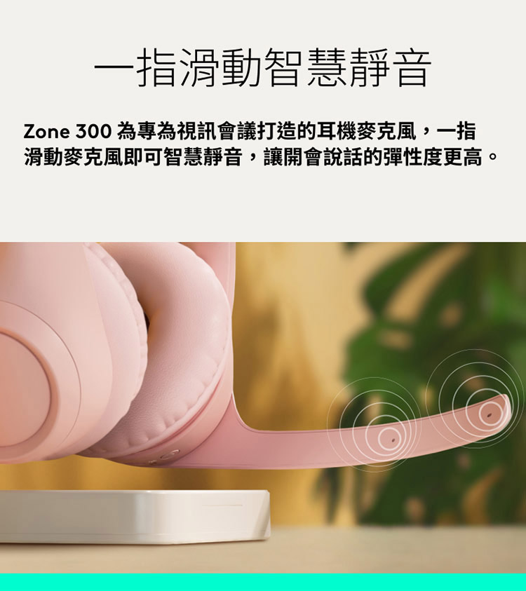 一指滑動智慧靜音 Zone 300 為專為視訊會議打造的耳機麥克風,一指 滑動麥克風即可智慧靜音,讓開會說話的彈性度更高。 