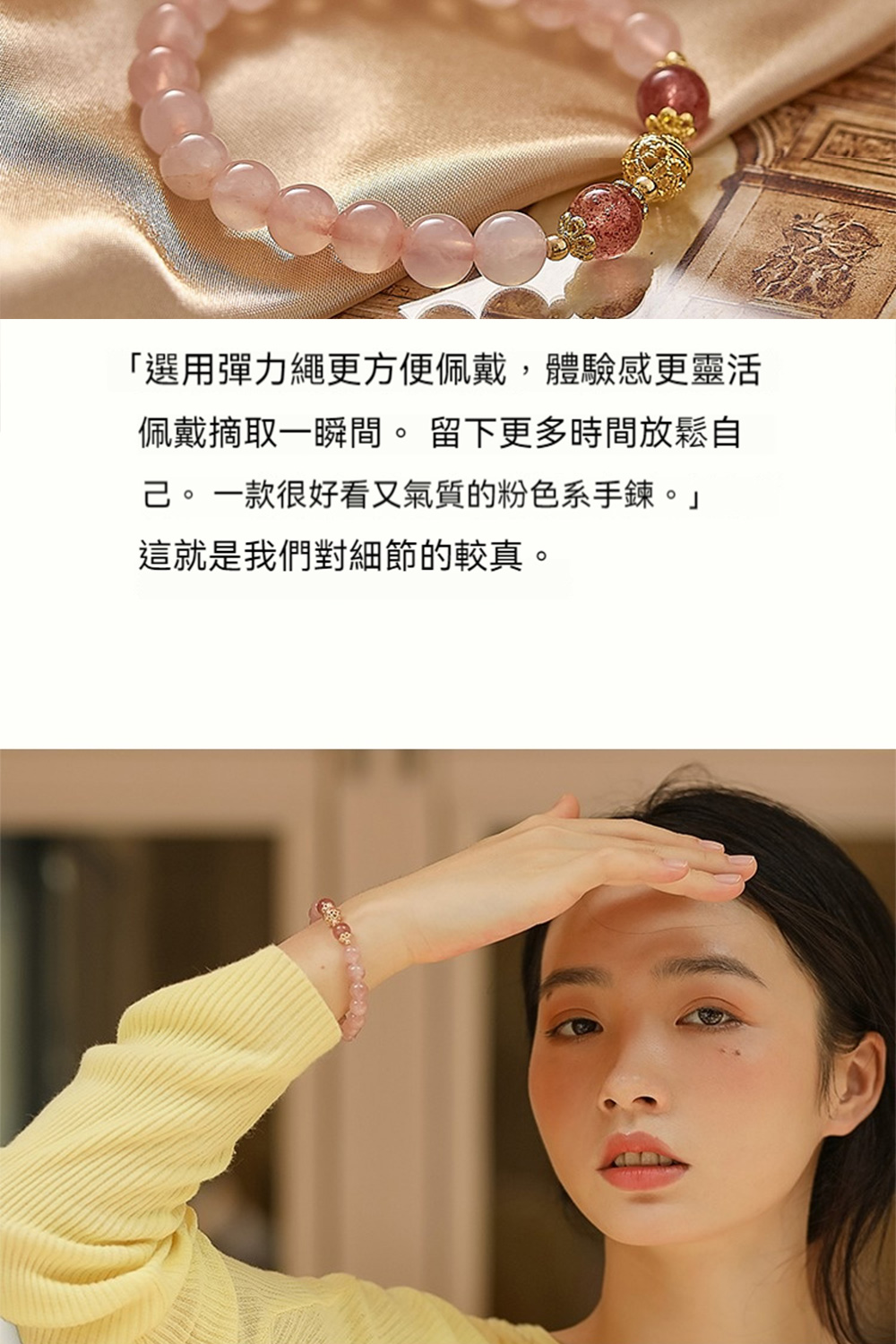 選用彈力繩更方便佩戴,體驗感更靈活 佩戴摘取一瞬間。 留下更多時間放鬆自 己。一款很好看又氣質的粉色系手鍊。 這就是我們對細節的較真。 