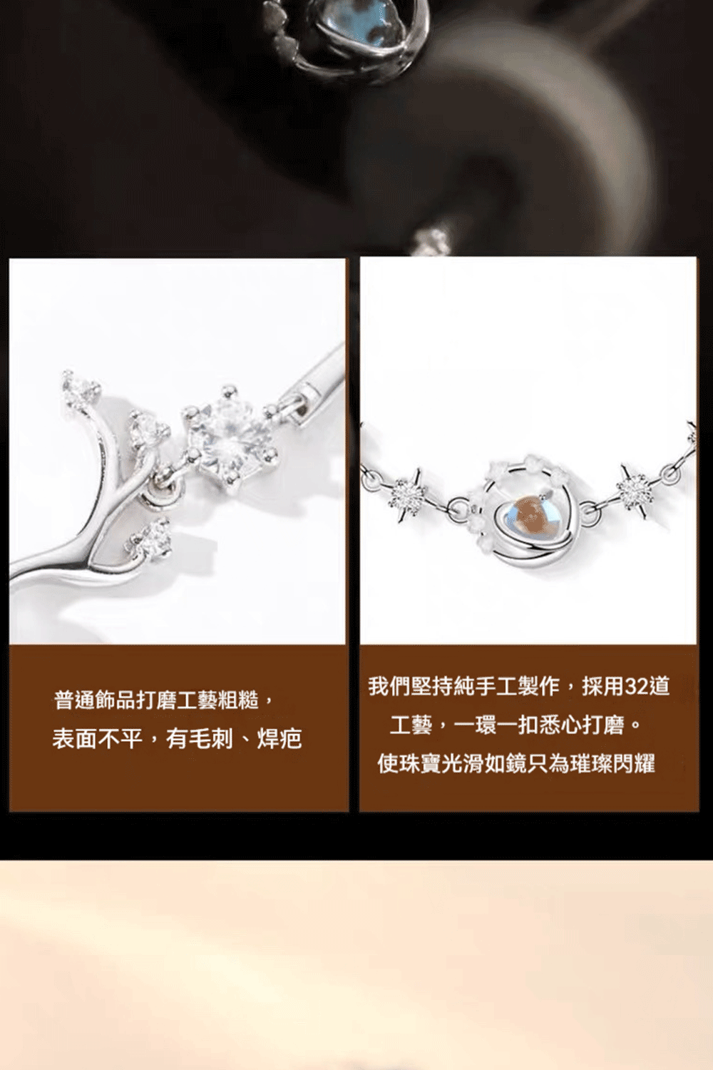 普通飾品打磨工藝粗糙, 表面不平,有毛刺、焊疤 我們堅持純手工製作,採用32道 工藝,一環一扣悉心打磨。 使珠寶光滑如鏡只為璀璨閃耀 