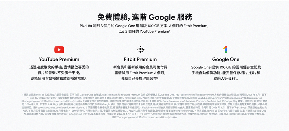 1購買並啟用 Pixel Ba 的使用者只要符合资格,即可兌換 Google One 進階版、Fitbit Premium 和 YouTube Premium 免費試用優惠方案。Google One, YouTube Premium 和 Fitbit Premium 方案的優惠截止時間台灣時間 2026年1月1日下