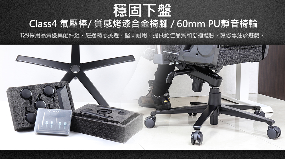 穩固下盤 Class4 氣壓棒質感烤漆合金椅腳60mm PU靜音椅輪 T29採用品質優異配件組,經過精心挑選,堅固耐用,提供絕佳品質和舒適體驗,讓您專注於遊戲。 