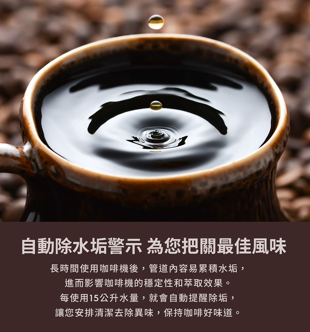 自動除水垢警示 為您把關最佳風味 長時間使用咖啡機後,管道內容易累積水垢, 進而影響咖啡機的穩定性和萃取效果。 每使用15公升水量,就會自動提醒除垢, 讓您安排清潔去除異味,保持咖啡好味道。 