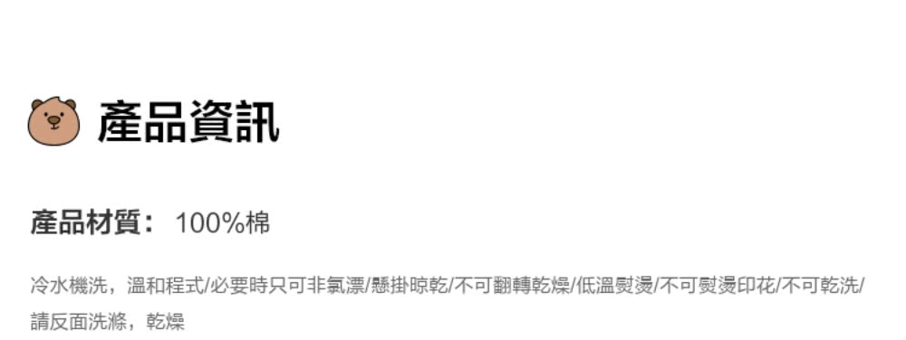 產品資訊 產品材質100%棉 冷水機洗,溫和程式必要時只可非氯漂懸掛晾乾不可翻轉乾燥低溫熨燙不可熨燙印花不可乾洗 請反面洗滌,乾燥 