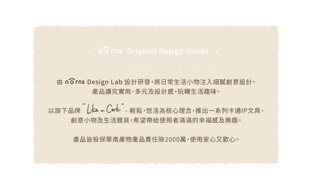 由nrns Design Lab 設計研發,將日常生活小物注入細膩創意設計。 產品講究實用、多元及設計感,玩轉生活趣味。 以旗下品牌Likea Cork  輕鬆,悠活為核心理念,推出一系列卡通IP文具、 創意小物及生活雜貨,希望帶給使用者滿滿的幸福感及樂趣。 產品皆投保華南產物產品責任險2000萬,使用安心又歡心。 