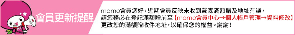 momo會員您好,近期會員反映未收到戴森滿額贈及地址有誤, 會員更新提醒 請您務必在登記滿額贈前至momo會員中心個人帳戶管理資料修改 更改您的滿額贈收件地址,以確保您的權益。謝謝 