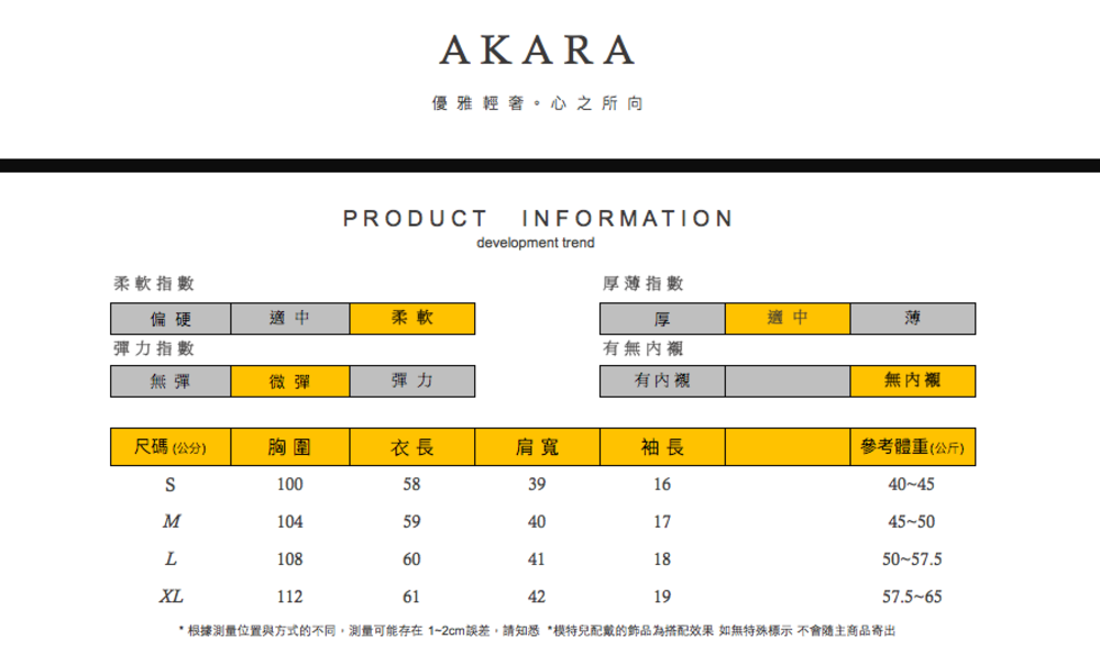 AKARA優雅輕奢。心之所向PRODUCTdevelopment trendINFORMATION柔軟指數偏硬厚薄指數適中柔軟彈力指數無彈微彈彈力厚適中薄有無內襯有內襯無內襯尺碼(公分)胸圍衣長肩寬袖長參考體重(公斤)10058391640-45M10459401745-50L10860411850-57.5XL112614219*根據測量位置與方式的不同,測量可能存在1-2cm誤差,請知悉*配戴的飾品為搭配效果 如無特殊標示不會隨主商品寄出