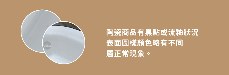 陶瓷商品有黑點或流釉狀況 表面圖樣顏色略有不同 屬正常現象。 