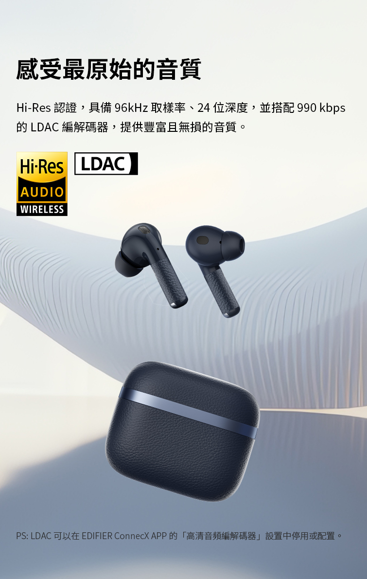 感受最原始的音質 HiRes 認證,具備96kHz取樣率、24位深度,並搭配 990 kbps 的 LDAC 編解碼器,提供豐富且無損的音質。 PS LDAC 可以在 EDIFIER ConnecX APP的高清音頻編解碼器設置中停用或配置。 