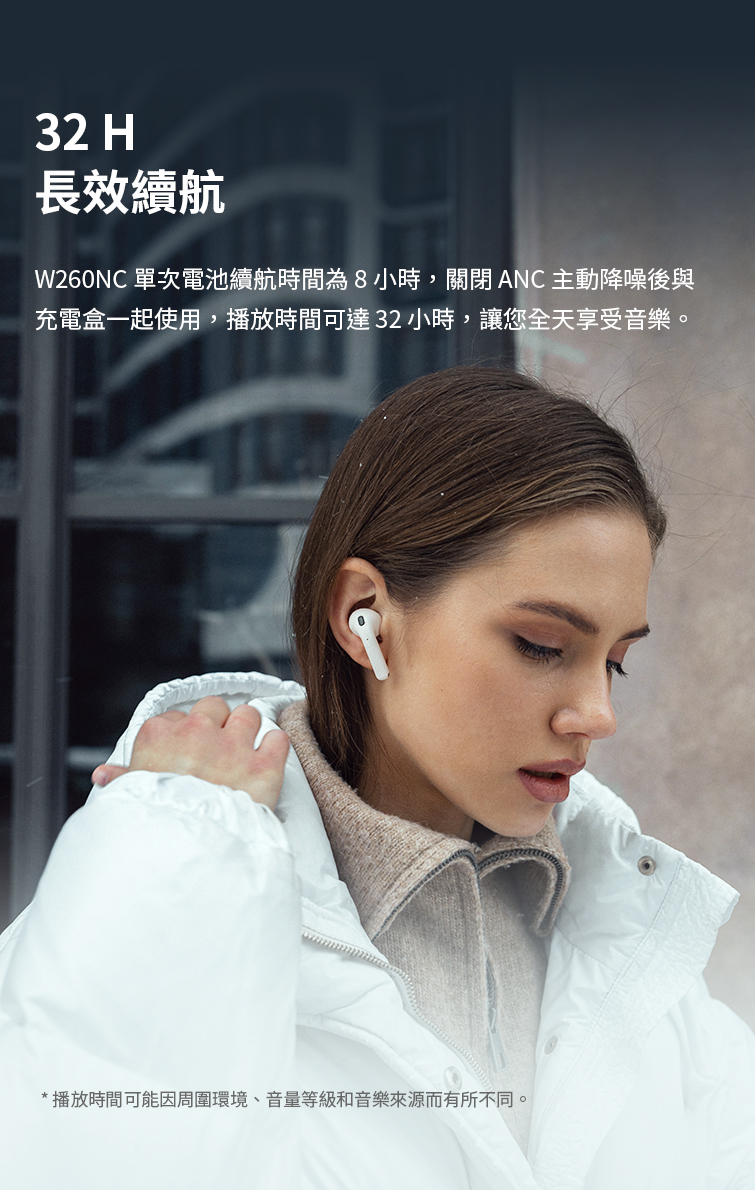 長效續航 W260NC 單次電池續航時間為8小時,關閉ANC 主動降噪後與 充電盒一起使用,播放時間可達32小時,讓您全天享受音樂。 播放時間可能因周圍環境、音量等級和音樂來源而有所不同 