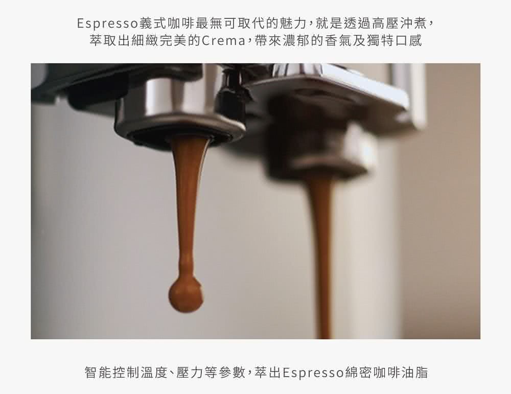 Espresso義式咖啡最無可取代的魅力,就是透過高壓沖煮, 萃取出細緻完美的Crema,帶來濃郁的香氣及獨特口感 智能控制溫度、壓力等參數,萃出Espresso綿密咖啡油脂 