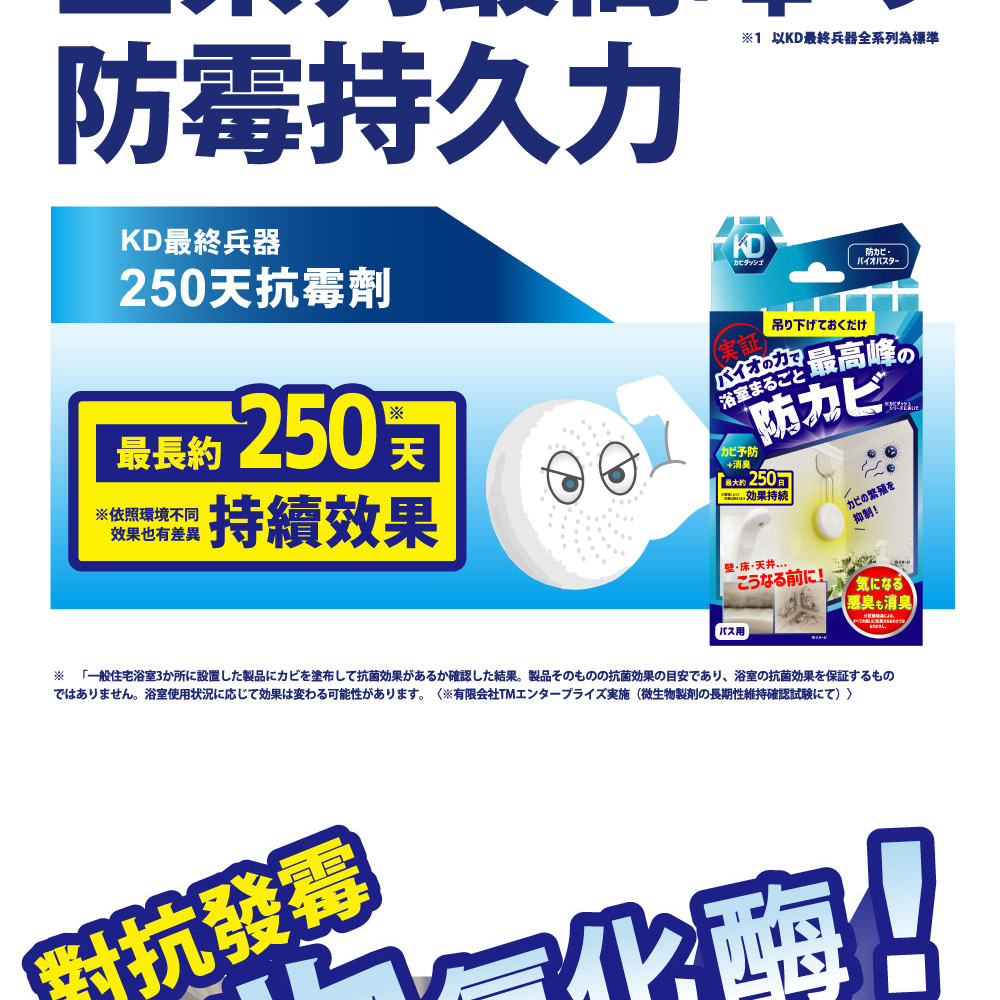 防霉久終兵器250天抗霉劑最長約 250依照環境不同效果也有差異持續效果KD証1 以KD最終兵器全系列為標準吊り下げておくだけ防バイオの力最高峰の浴室まごと予防+消臭防カビ最効果持カビの繁殖を抑制!·床·天井る前!気になるバス用惠臭消臭※ 「一般住宅浴室3か所に設置した製品にカビを塗布して抗菌効果があるか確認した結果。 製品そのものの抗菌効果の目安であり、 浴室の抗菌効果を保証するものではありません。浴室使用状況に応じて効果は変わる可能性があります。 有限会社TMエンタープライズ実施 (微生物製剤の長期性維持確認試験にて)對抗發抗發霉酶