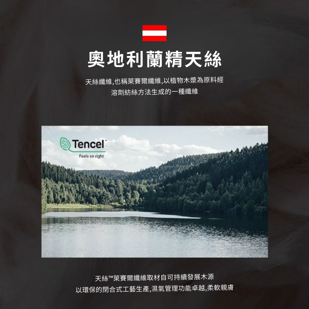 奧地利蘭精天絲 天絲纖維,也稱萊賽爾纖維,以植物木漿為原料經 溶劑紡絲方法生成的一種纖維 天絲T萊賽爾纖維取材自可持續發展木源 以環保的閉合式工藝生產,濕氣管理功能卓越,柔軟親膚 
