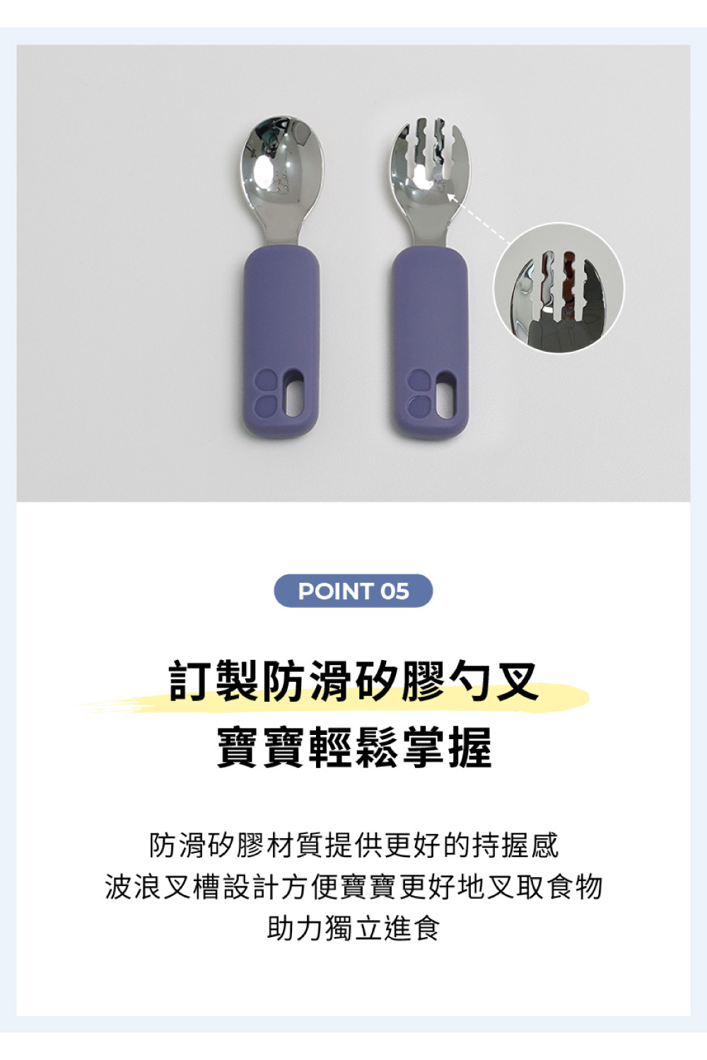 訂製防滑矽膠勺叉 寶寶輕鬆掌握 防滑矽膠材質提供更好的持握感 波浪叉槽設計方便寶寶更好地叉取食物 助力獨立進食 