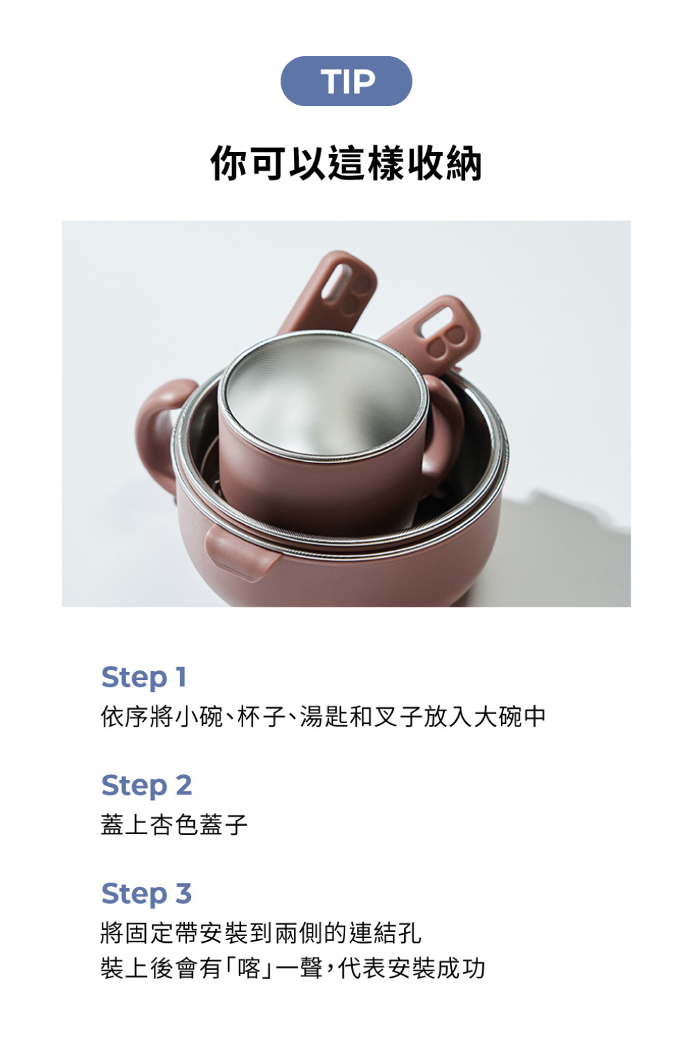 你可以這樣收納 依序將小碗、杯子、湯匙和叉子放入大碗中 蓋上杏色蓋子 將固定帶安裝到兩側的連結孔 裝上後會有喀一聲,代表安装成功 