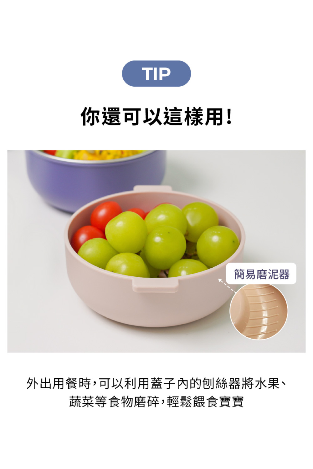 你還可以這樣用 簡易磨泥器 外出用餐時,可以利用蓋子內的刨絲器將水果、 蔬菜等食物磨碎,輕鬆餵食寶寶 