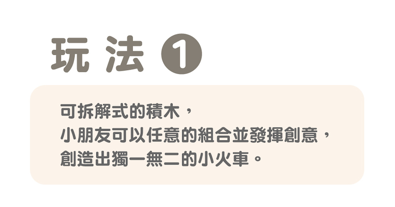 玩法 可拆解式的積木, 小朋友可以任意的組合並發揮創意, 創造出獨一無二的小火車。 