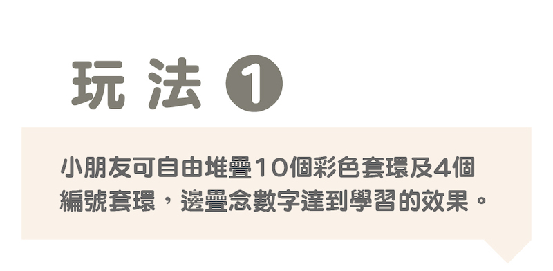 玩法 小朋友可自由堆疊10個彩色套環及4個 編號套環,邊疉念數字達到學習的效果。 