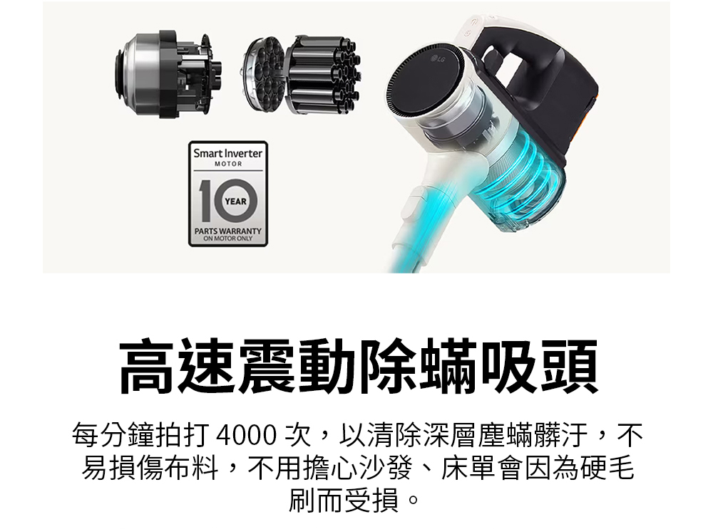 高速震動除蟎吸頭 每分鐘拍打 4000次,以清除深層塵蟎髒汙,不 易損傷布料,不用擔心沙發、床單會因為硬毛 刷而受損。 