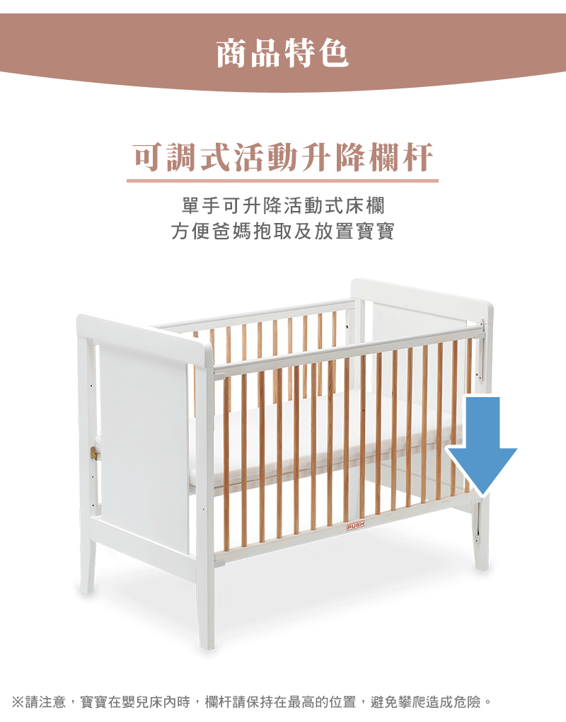 商品特色 可調式活動升降欄杆 單手可升降活動式床欄 方便爸媽抱取及放置寶寶 請注意,寶寶在嬰兒床內時,欄杆請保持在最高的位置,避免攀爬造成危險。 