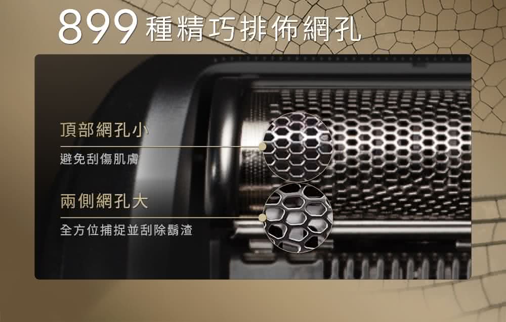 899 種精巧排佈網孔 頂部網孔小 避免刮傷肌膚 兩側網孔大 全方位捕捉並刮除鬍渣 