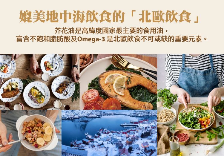 媲美地中海飲食的北歐飲食 芥花油是高緯度國家最主要的食用油, 富含不飽和脂肪酸及Omega3是北歐飲食不可或缺的重要元素。 